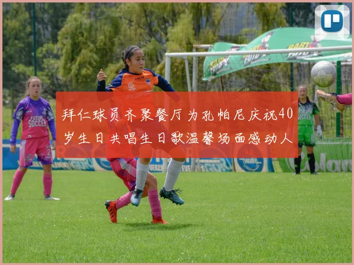 拜仁球员齐聚餐厅为孔帕尼庆祝40岁生日共唱生日歌温馨场面感动人心