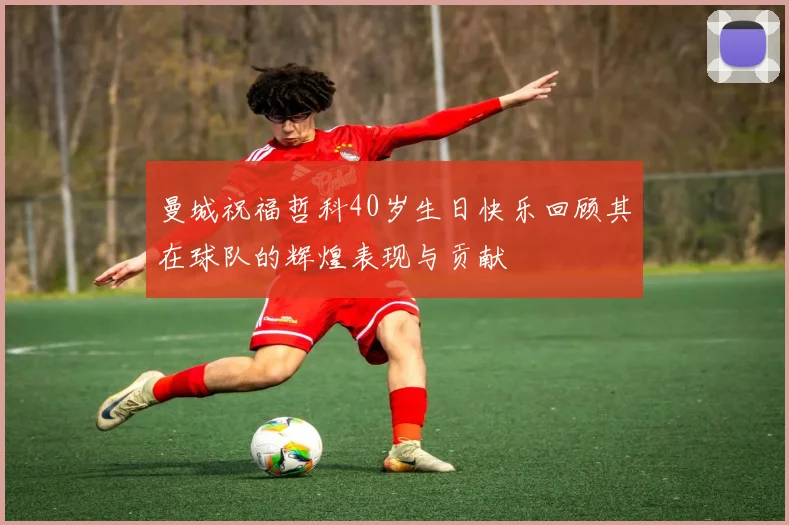 曼城祝福哲科40岁生日快乐回顾其在球队的辉煌表现与贡献