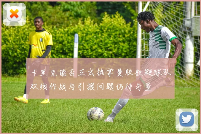 卡里克能否正式执掌曼联教鞭球队双线作战与引援问题仍待考量