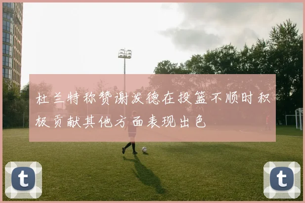 杜兰特称赞谢泼德在投篮不顺时积极贡献其他方面表现出色