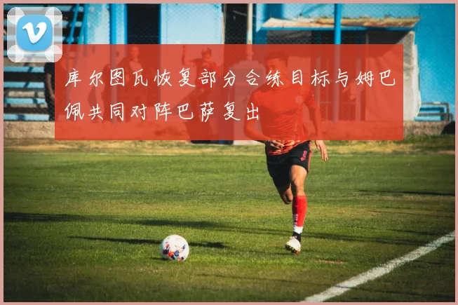库尔图瓦恢复部分合练目标与姆巴佩共同对阵巴萨复出