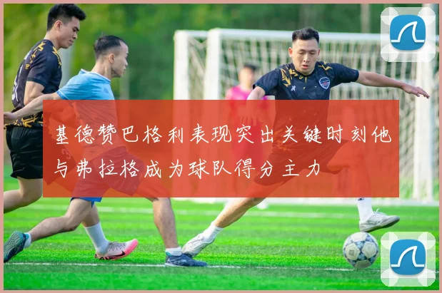 基德赞巴格利表现突出关键时刻他与弗拉格成为球队得分主力