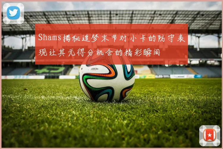 Shams揭秘追梦末节对小卡的防守表现让其无得分机会的精彩瞬间