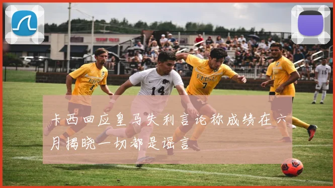 卡西回应皇马失利言论称成绩在六月揭晓一切都是谣言