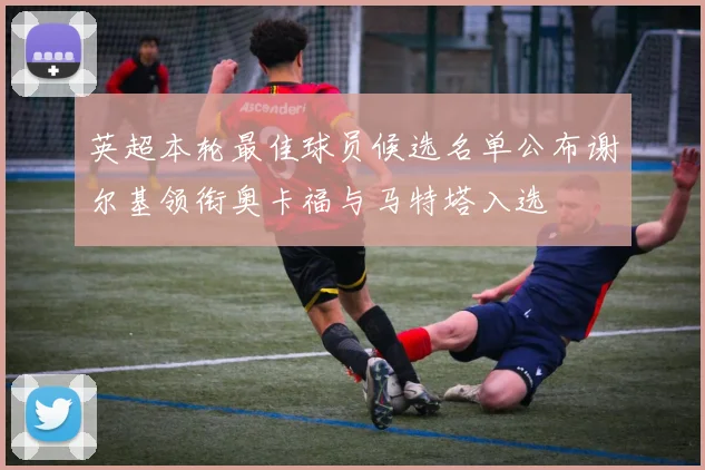 英超本轮最佳球员候选名单公布谢尔基领衔奥卡福与马特塔入选
