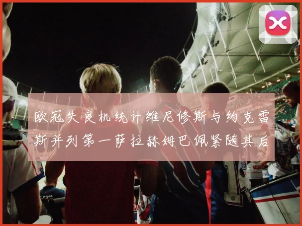 欧冠失良机统计维尼修斯与约克雷斯并列第一萨拉赫姆巴佩紧随其后